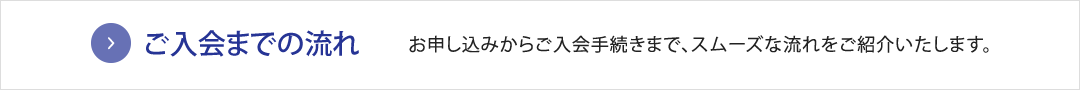 ご入会までの流れ　お申し込みからご入会手続きまで、スムーズな流れをご紹介いたします。